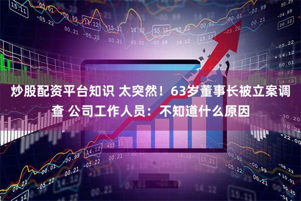 炒股配资平台知识 太突然！63岁董事长被立案调查 公司工作人员：不知道什么原因