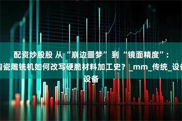 配资炒股股 从 “崩边噩梦” 到 “镜面精度”：陶瓷雕铣机如何改写硬脆材料加工史？_mm_传统_设备