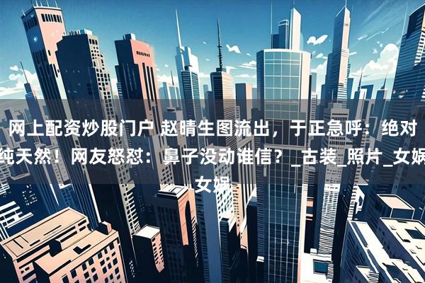 网上配资炒股门户 赵晴生图流出，于正急呼：绝对纯天然！网友怒怼：鼻子没动谁信？_古装_照片_女娲