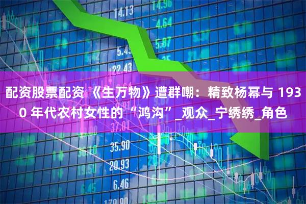 配资股票配资 《生万物》遭群嘲：精致杨幂与 1930 年代农村女性的 “鸿沟”_观众_宁绣绣_角色