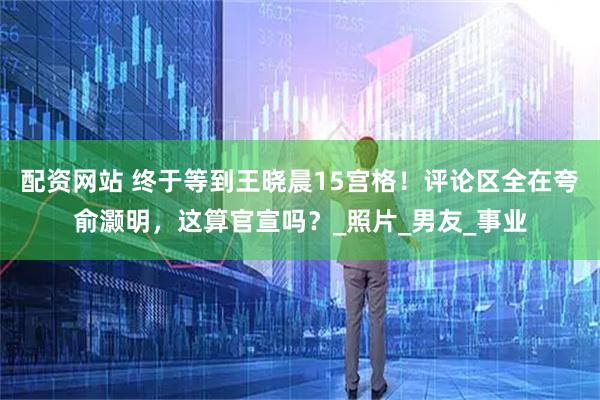 配资网站 终于等到王晓晨15宫格！评论区全在夸俞灏明，这算官宣吗？_照片_男友_事业