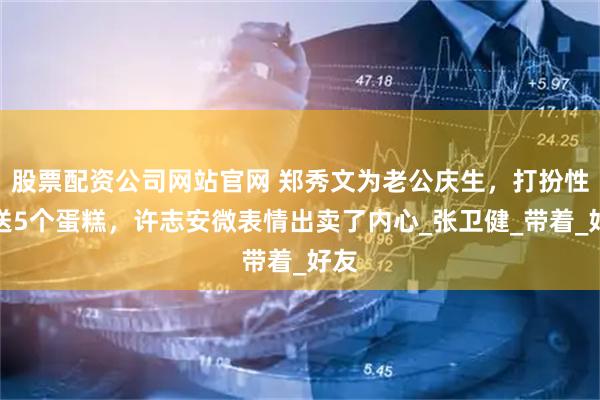 股票配资公司网站官网 郑秀文为老公庆生，打扮性感送5个蛋糕，许志安微表情出卖了内心_张卫健_带着_好友