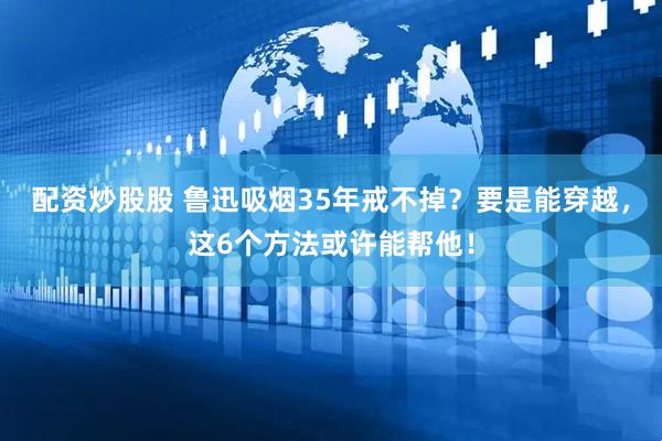配资炒股股 鲁迅吸烟35年戒不掉？要是能穿越，这6个方法或许能帮他！