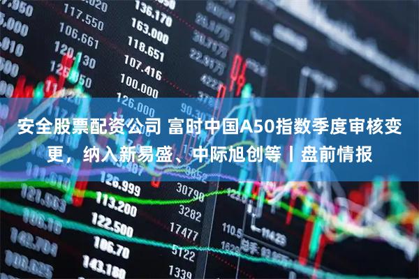 安全股票配资公司 富时中国A50指数季度审核变更，纳入新易盛、中际旭创等丨盘前情报