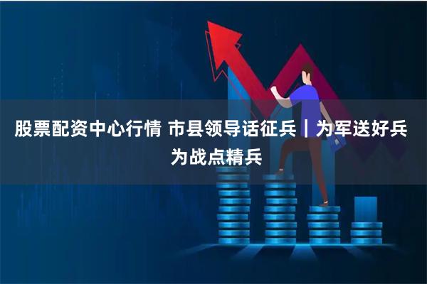 股票配资中心行情 市县领导话征兵｜为军送好兵  为战点精兵