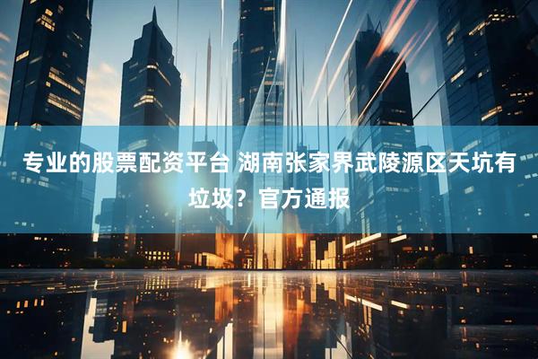 专业的股票配资平台 湖南张家界武陵源区天坑有垃圾？官方通报
