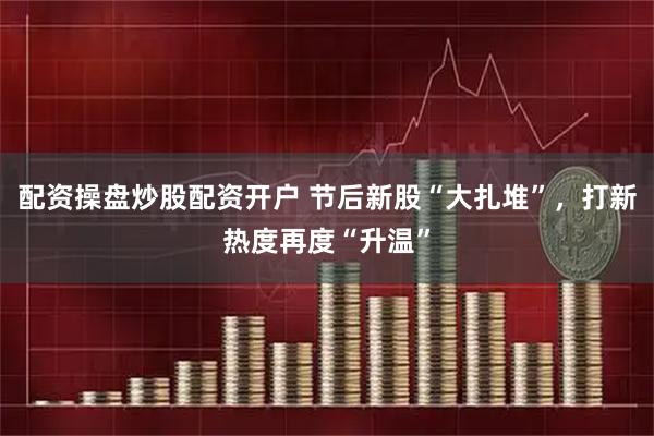 配资操盘炒股配资开户 节后新股“大扎堆”，打新热度再度“升温”
