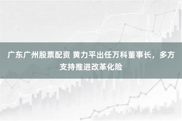 广东广州股票配资 黄力平出任万科董事长，多方支持推进改革化险