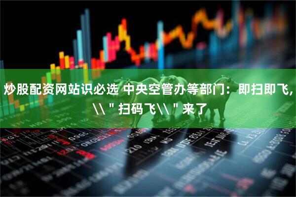 炒股配资网站识必选 中央空管办等部门：即扫即飞, \＂扫码飞\＂来了